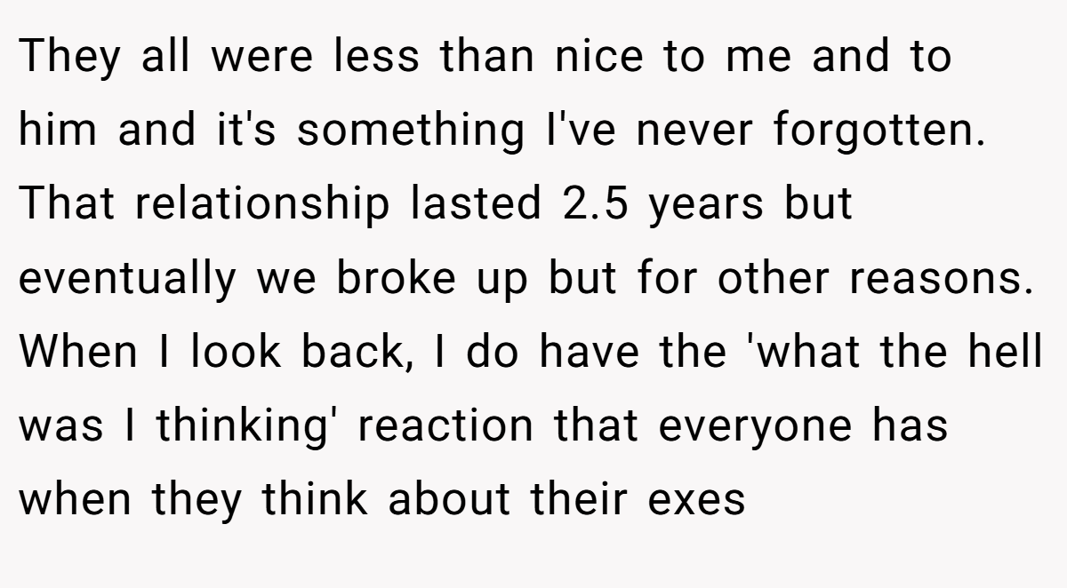 They all were less than nice to me and to him and it's something I've never forgotten. That relationship lasted 2.5 years but eventually we broke up but for other reasons. When I look back, I do have the 'what the hell was I thinking' reaction that everyone has when they think about their exes