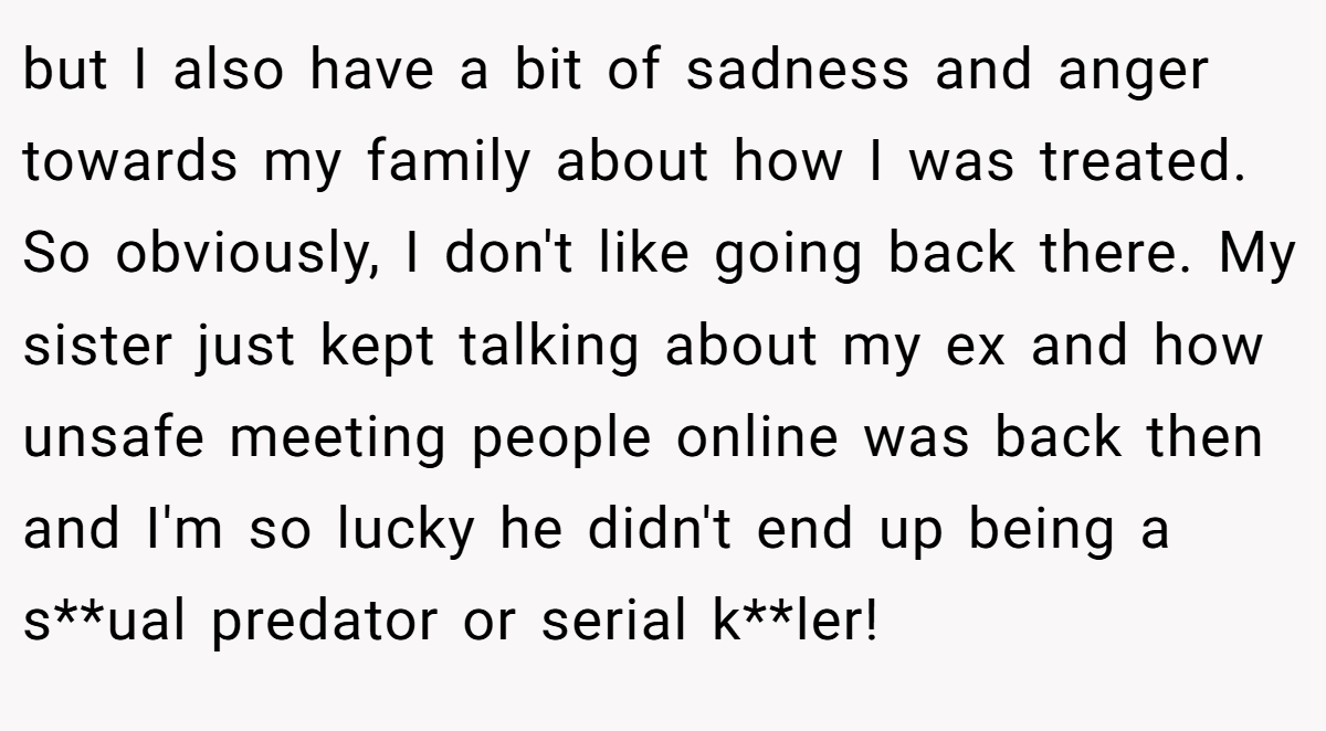 but I also have a bit of sadness and anger towards my family about how I was treated. So obviously, I don't like going back there. My sister just kept talking about my ex and how unsafe meeting people online was back then and I'm so lucky he didn't end up being a s**ual predator or serial k**ler!