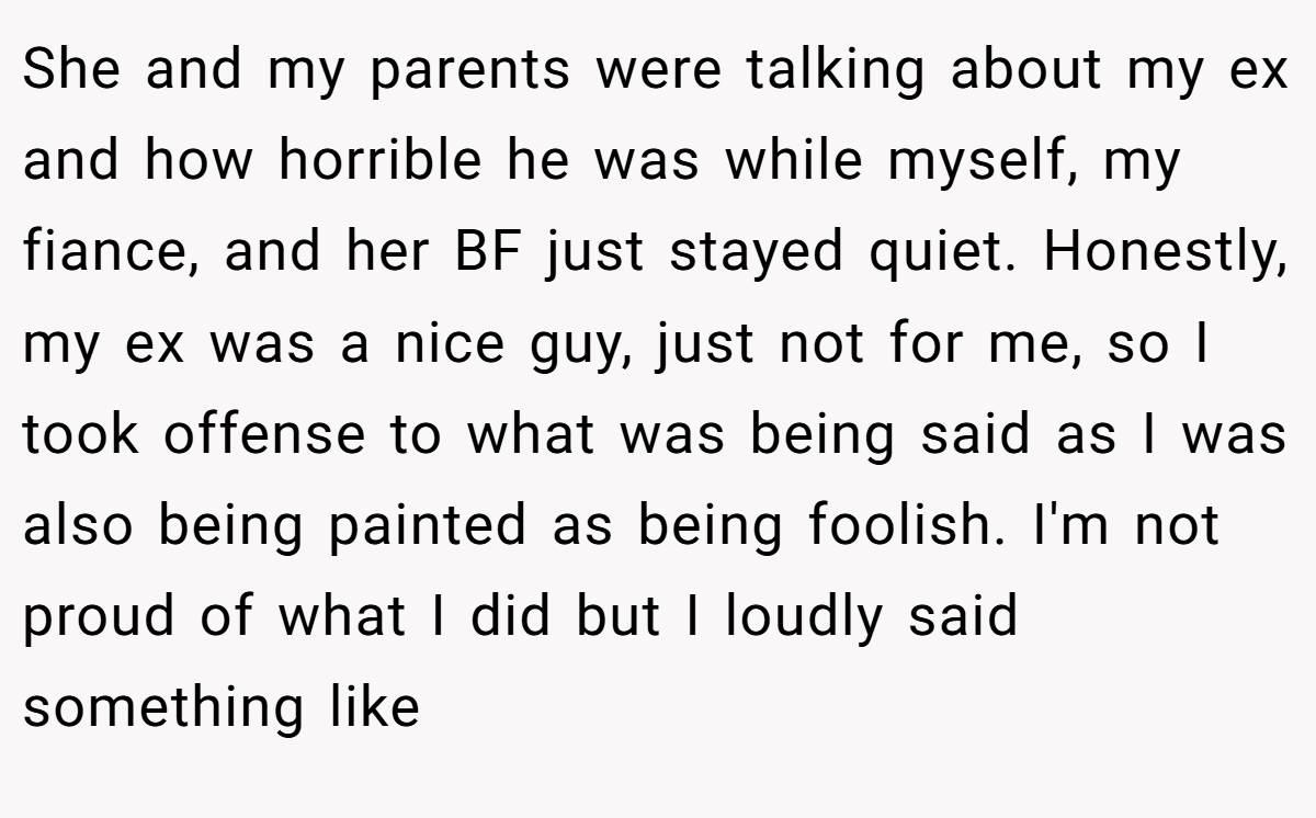 She and my parents were talking about my ex and how horrible he was while myself, my fiance, and her BF just stayed quiet. Honestly, my ex was a nice guy, just not for me, so I took offense to what was being said as I was also being painted as being foolish. I'm not proud of what I did but I loudly said something like