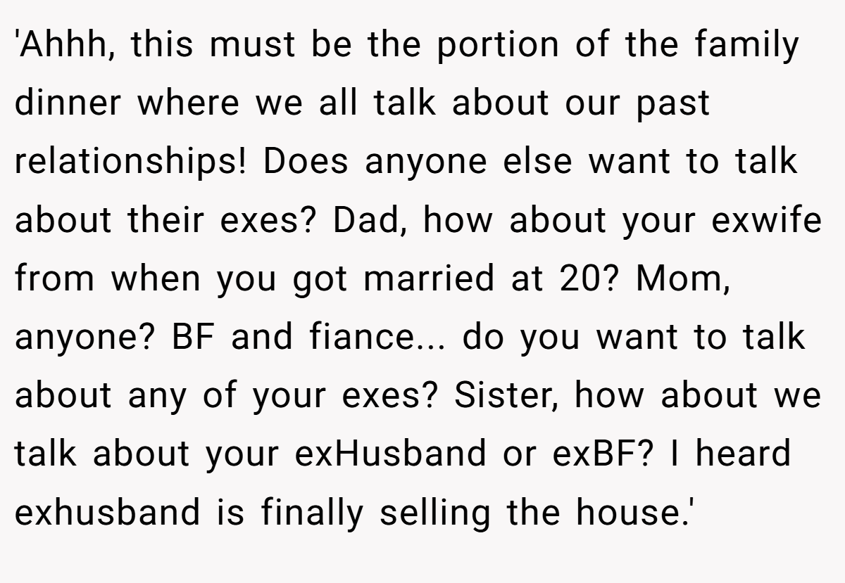 'Ahhh, this must be the portion of the family dinner where we all talk about our past relationships! Does anyone else want to talk about their exes? Dad, how about your exwife from when you got married at 20? Mom, anyone? BF and fiance... do you want to talk about any of your exes? Sister, how about we talk about your exHusband or exBF? I heard exhusband is finally selling the house.'