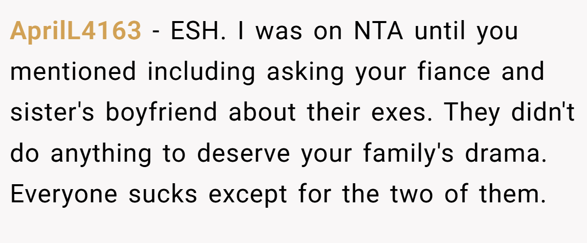 AprilL4163 − ESH. I was on NTA until you mentioned including asking your fiance and sister's boyfriend about their exes. They didn't do anything to deserve your family's drama. Everyone sucks except for the two of them.