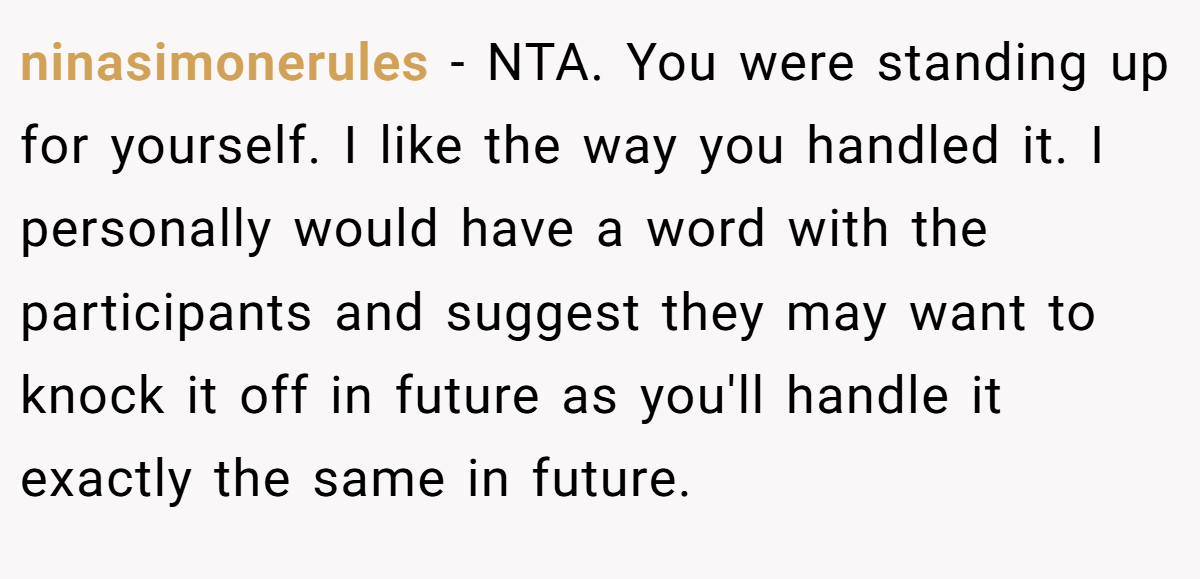 ninasimonerules − NTA. You were standing up for yourself. I like the way you handled it. I personally would have a word with the participants and suggest they may want to knock it off in future as you'll handle it exactly the same in future.