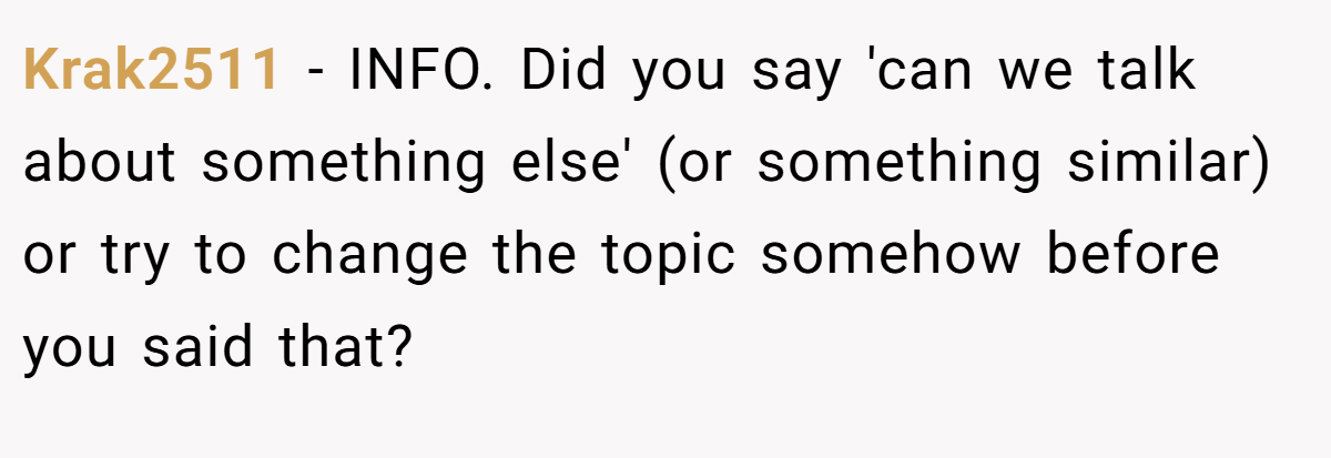 Krak2511 − INFO. Did you say 'can we talk about something else' (or something similar) or try to change the topic somehow before you said that?