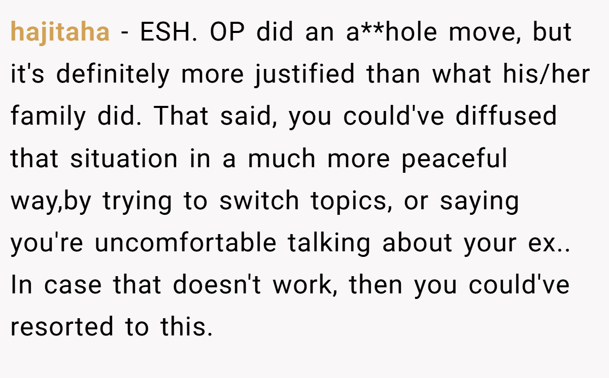 hajitaha − ESH. OP did an a**hole move, but it's definitely more justified than what his/her family did. That said, you could've diffused that situation in a much more peaceful way,by trying to switch topics, or saying you're uncomfortable talking about your ex.. In case that doesn't work, then you could've resorted to this.