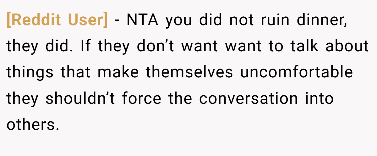 [Reddit User] − NTA you did not ruin dinner, they did. If they don’t want want to talk about things that make themselves uncomfortable they shouldn’t force the conversation into others.