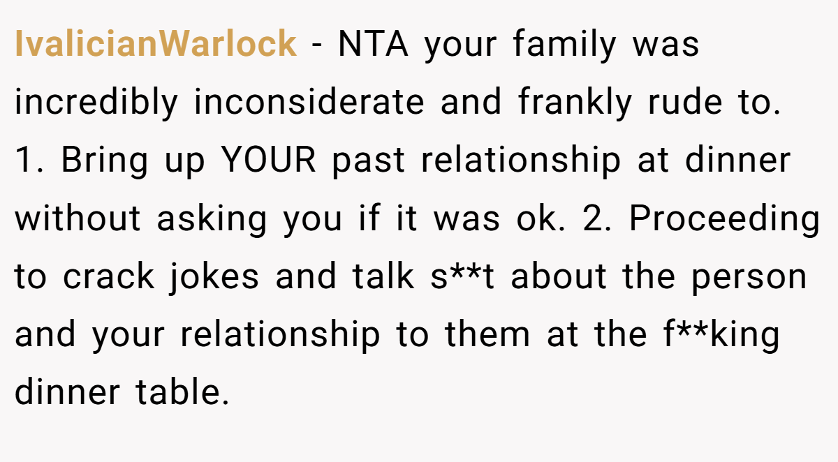 IvalicianWarlock − NTA your family was incredibly inconsiderate and frankly rude to. 1. Bring up YOUR past relationship at dinner without asking you if it was ok. 2. Proceeding to crack jokes and talk s**t about the person and your relationship to them at the f**king dinner table.