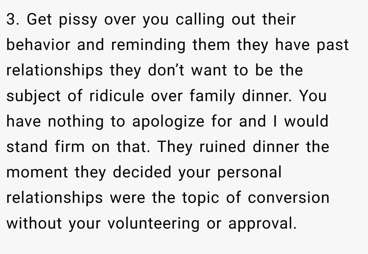 3. Get pissy over you calling out their behavior and reminding them they have past relationships they don’t want to be the subject of ridicule over family dinner. You have nothing to apologize for and I would stand firm on that. They ruined dinner the moment they decided your personal relationships were the topic of conversion without your volunteering or approval.