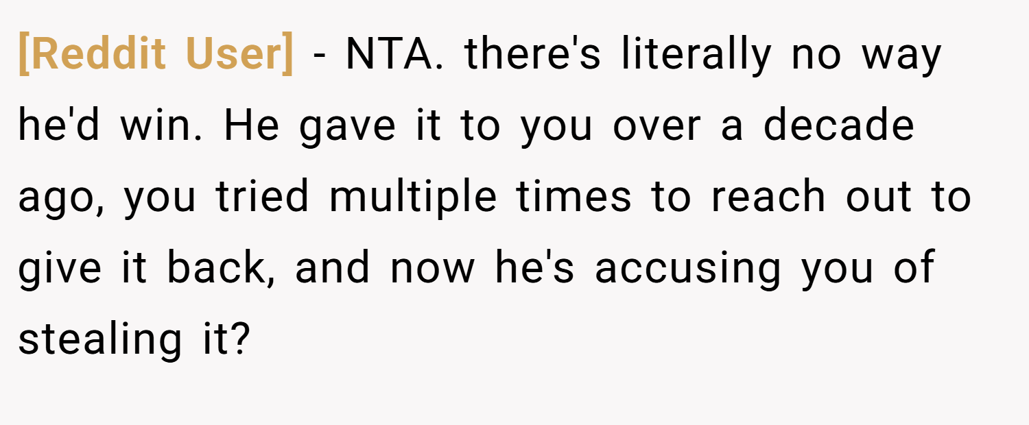 [Reddit User] − NTA. there's literally no way he'd win. He gave it to you over a decade ago, you tried multiple times to reach out to give it back, and now he's accusing you of stealing it?