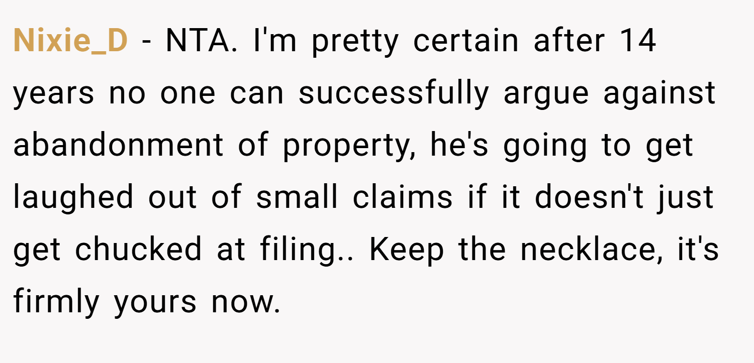 Nixie_D − NTA. I'm pretty certain after 14 years no one can successfully argue against abandonment of property, he's going to get laughed out of small claims if it doesn't just get chucked at filing.. Keep the necklace, it's firmly yours now.