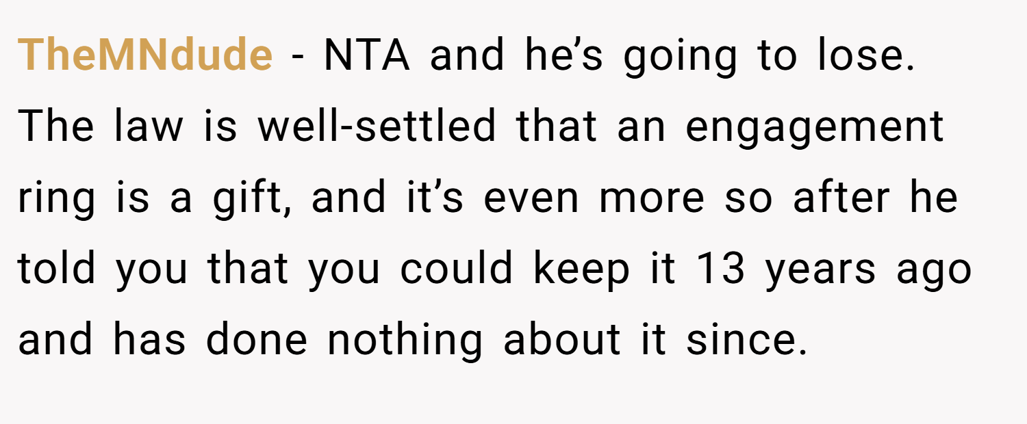 TheMNdude − NTA and he’s going to lose. The law is well-settled that an engagement ring is a gift, and it’s even more so after he told you that you could keep it 13 years ago and has done nothing about it since.