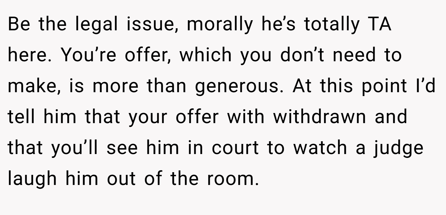 Be the legal issue, morally he’s totally TA here. You’re offer, which you don’t need to make, is more than generous. At this point I’d tell him that your offer with withdrawn and that you’ll see him in court to watch a judge laugh him out of the room.