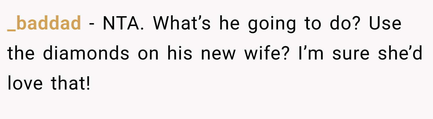 _baddad − NTA. What’s he going to do? Use the diamonds on his new wife? I’m sure she’d love that!