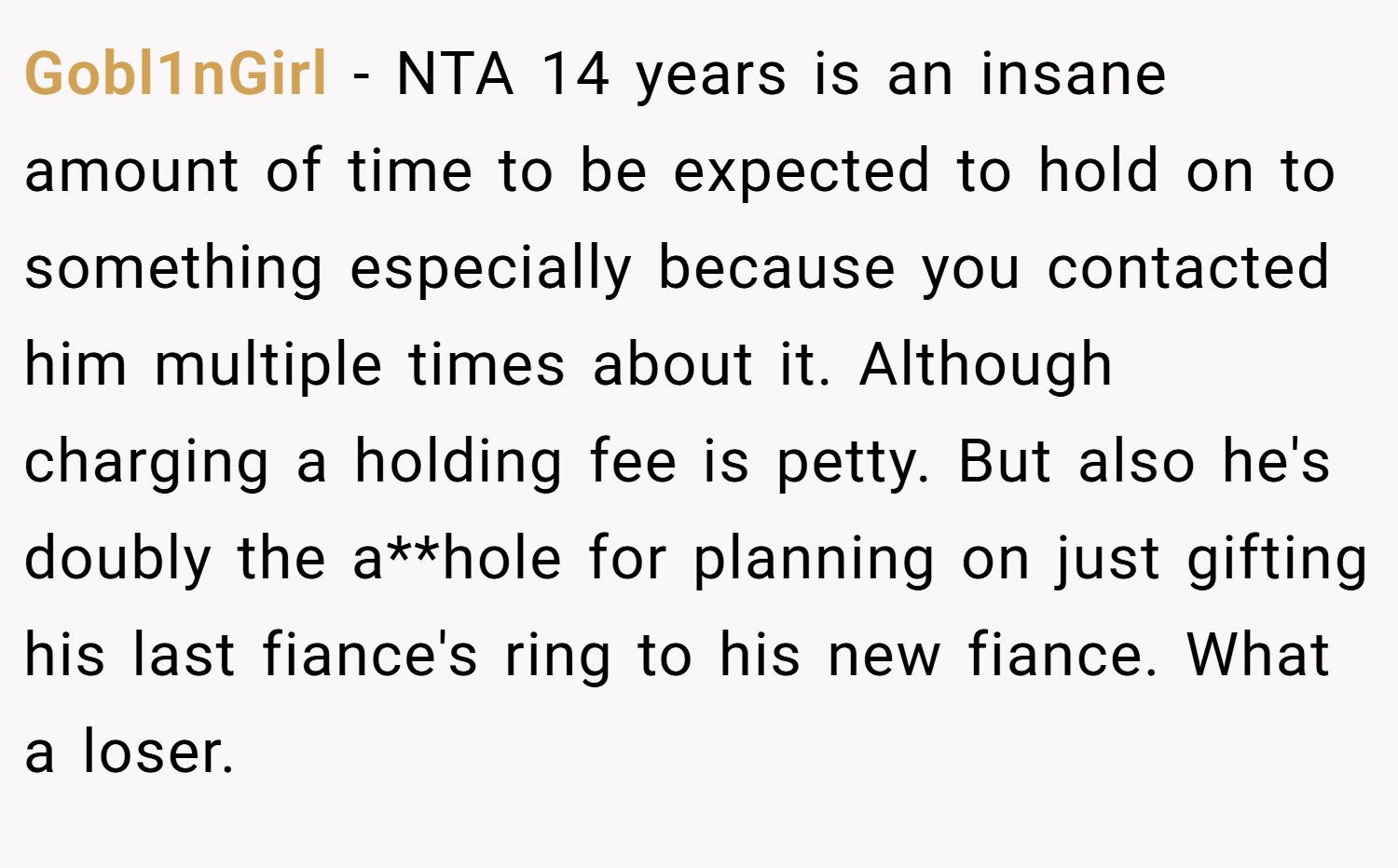 Gobl1nGirl − NTA 14 years is an insane amount of time to be expected to hold on to something especially because you contacted him multiple times about it. Although charging a holding fee is petty. But also he's doubly the a**hole for planning on just gifting his last fiance's ring to his new fiance. What a loser.