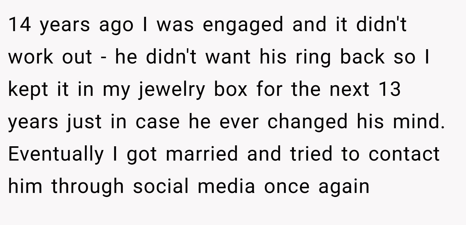 14 years ago I was engaged and it didn't work out - he didn't want his ring back so I kept it in my jewelry box for the next 13 years just in case he ever changed his mind. Eventually I got married and tried to contact him through social media once again