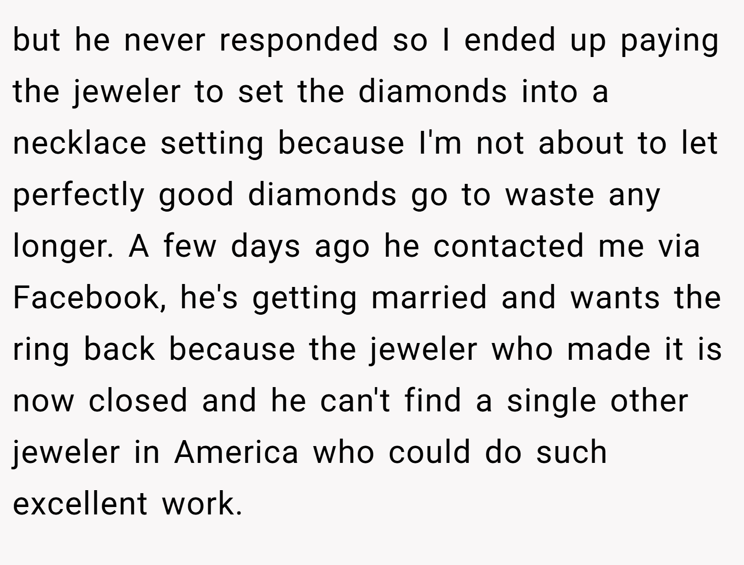 but he never responded so I ended up paying the jeweler to set the diamonds into a necklace setting because I'm not about to let perfectly good diamonds go to waste any longer. A few days ago he contacted me via Facebook, he's getting married and wants the ring back because the jeweler who made it is now closed and he can't find a single other jeweler in America who could do such excellent work.