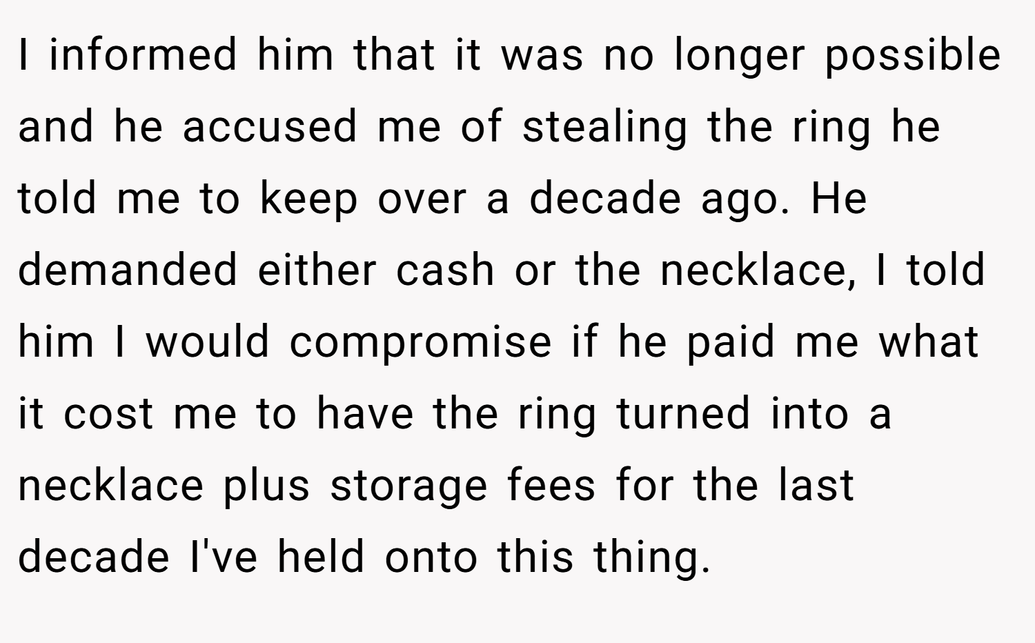 I informed him that it was no longer possible and he accused me of stealing the ring he told me to keep over a decade ago. He demanded either cash or the necklace, I told him I would compromise if he paid me what it cost me to have the ring turned into a necklace plus storage fees for the last decade I've held onto this thing.