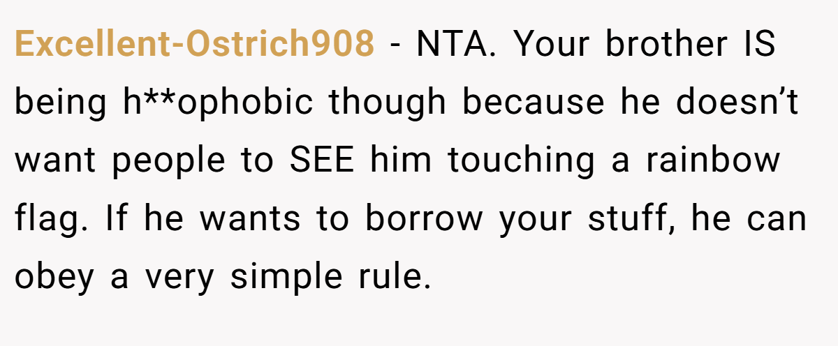 Excellent-Ostrich908 − NTA. Your brother IS being h**ophobic though because he doesn’t want people to SEE him touching a rainbow flag. If he wants to borrow your stuff, he can obey a very simple rule.