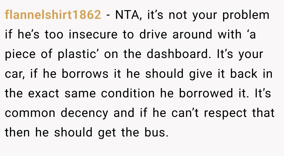 flannelshirt1862 − NTA, it’s not your problem if he’s too insecure to drive around with ‘a piece of plastic’ on the dashboard. It’s your car, if he borrows it he should give it back in the exact same condition he borrowed it. It’s common decency and if he can’t respect that then he should get the bus.