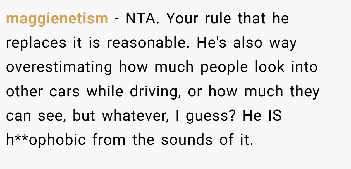 maggienetism − NTA. Your rule that he replaces it is reasonable. He's also way overestimating how much people look into other cars while driving, or how much they can see, but whatever, I guess? He IS h**ophobic from the sounds of it.
