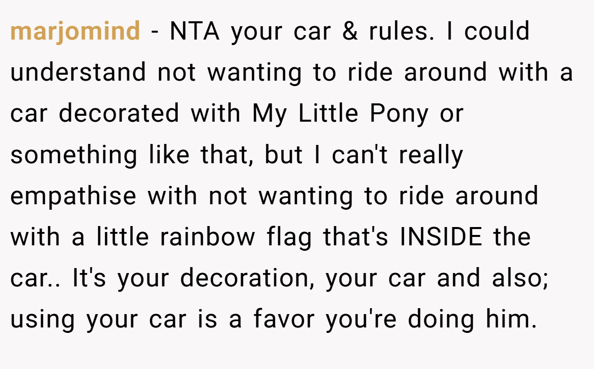 marjomind − NTA your car & rules. I could understand not wanting to ride around with a car decorated with My Little Pony or something like that, but I can't really empathise with not wanting to ride around with a little rainbow flag that's INSIDE the car.. It's your decoration, your car and also; using your car is a favor you're doing him.