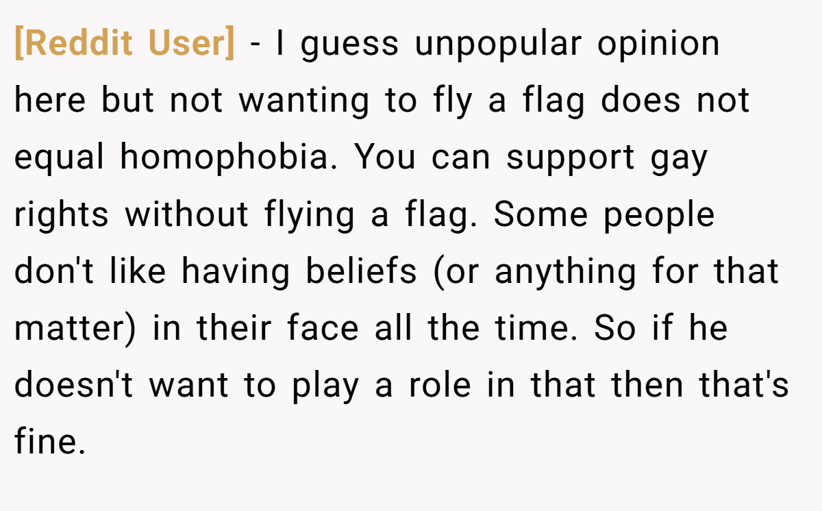 [Reddit User] − I guess unpopular opinion here but not wanting to fly a flag does not equal homophobia. You can support gay rights without flying a flag. Some people don't like having beliefs (or anything for that matter) in their face all the time. So if he doesn't want to play a role in that then that's fine.