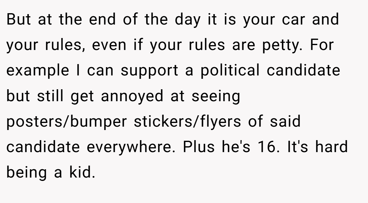 But at the end of the day it is your car and your rules, even if your rules are petty. For example I can support a political candidate but still get annoyed at seeing posters/bumper stickers/flyers of said candidate everywhere. Plus he's 16. It's hard being a kid.