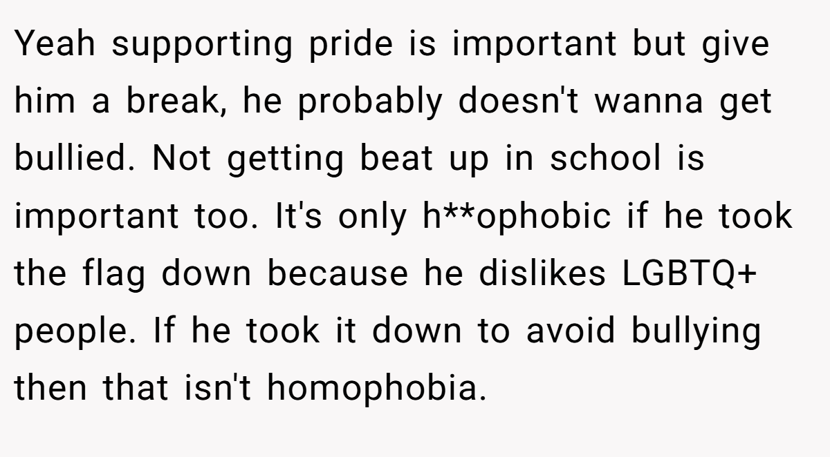 Yeah supporting pride is important but give him a break, he probably doesn't wanna get bullied. Not getting beat up in school is important too. It's only h**ophobic if he took the flag down because he dislikes LGBTQ+ people. If he took it down to avoid bullying then that isn't homophobia.