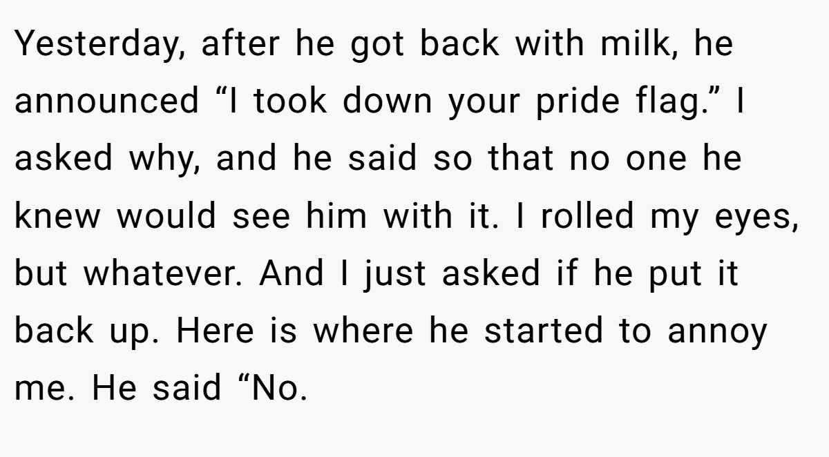Yesterday, after he got back with milk, he announced “I took down your pride flag.” I asked why, and he said so that no one he knew would see him with it. I rolled my eyes, but whatever. And I just asked if he put it back up. Here is where he started to annoy me. He said “No.