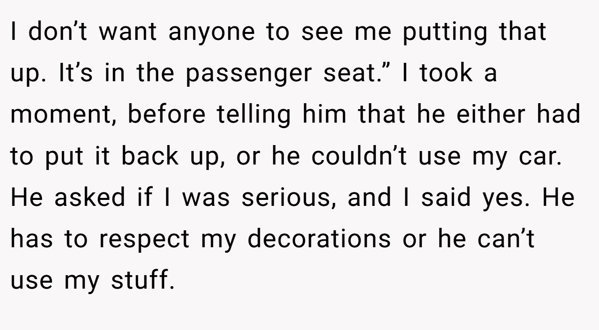 I don’t want anyone to see me putting that up. It’s in the passenger seat.” I took a moment, before telling him that he either had to put it back up, or he couldn’t use my car. He asked if I was serious, and I said yes. He has to respect my decorations or he can’t use my stuff.