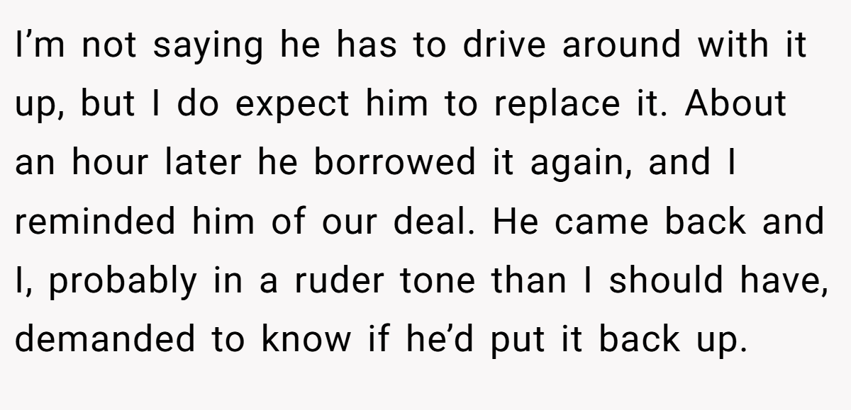 I’m not saying he has to drive around with it up, but I do expect him to replace it. About an hour later he borrowed it again, and I reminded him of our deal. He came back and I, probably in a ruder tone than I should have, demanded to know if he’d put it back up.