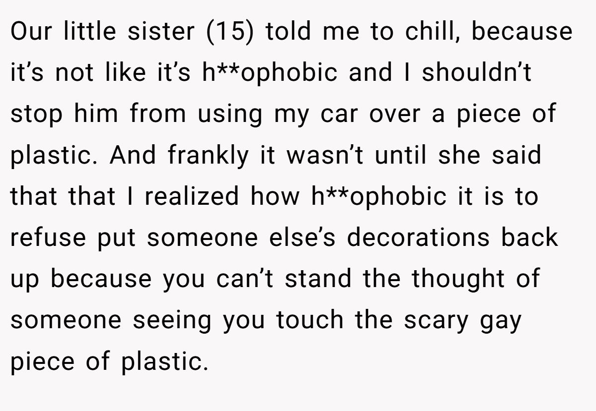 Our little sister (15) told me to chill, because it’s not like it’s h**ophobic and I shouldn’t stop him from using my car over a piece of plastic. And frankly it wasn’t until she said that that I realized how h**ophobic it is to refuse put someone else’s decorations back up because you can’t stand the thought of someone seeing you touch the scary gay piece of plastic.