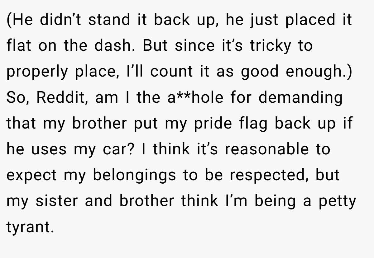 (He didn’t stand it back up, he just placed it flat on the dash. But since it’s tricky to properly place, I’ll count it as good enough.) So, Reddit, am I the a**hole for demanding that my brother put my pride flag back up if he uses my car? I think it’s reasonable to expect my belongings to be respected, but my sister and brother think I’m being a petty tyrant.