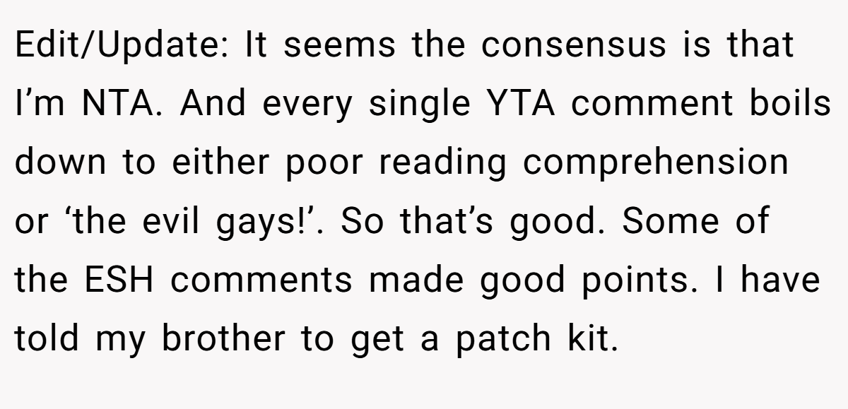 Edit/Update: It seems the consensus is that I’m NTA. And every single YTA comment boils down to either poor reading comprehension or ‘the evil gays!’. So that’s good. Some of the ESH comments made good points. I have told my brother to get a patch kit.