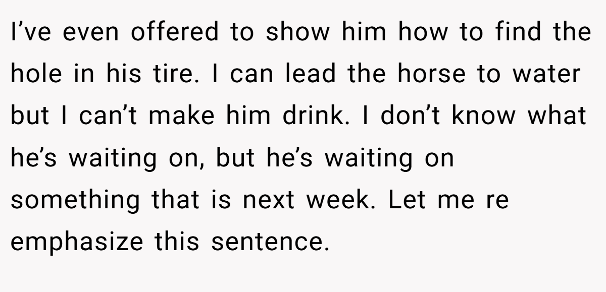 I’ve even offered to show him how to find the hole in his tire. I can lead the horse to water but I can’t make him drink. I don’t know what he’s waiting on, but he’s waiting on something that is next week. Let me re emphasize this sentence.