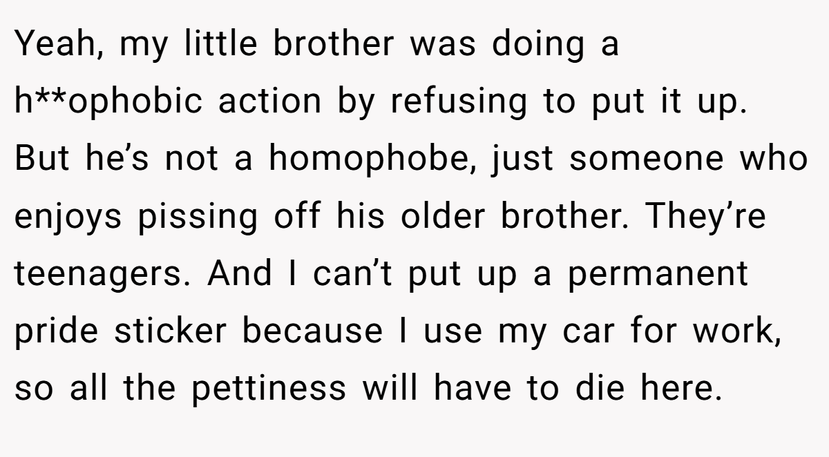 Yeah, my little brother was doing a h**ophobic action by refusing to put it up. But he’s not a homophobe, just someone who enjoys pissing off his older brother. They’re teenagers. And I can’t put up a permanent pride sticker because I use my car for work, so all the pettiness will have to die here.
