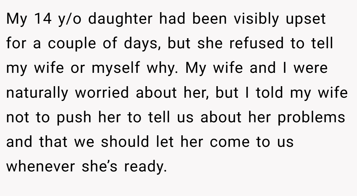 My 14 y/o daughter had been visibly upset for a couple of days, but she refused to tell my wife or myself why. My wife and I were naturally worried about her, but I told my wife not to push her to tell us about her problems and that we should let her come to us whenever she’s ready.