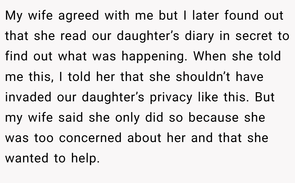 My wife agreed with me but I later found out that she read our daughter’s diary in secret to find out what was happening. When she told me this, I told her that she shouldn’t have invaded our daughter’s privacy like this. But my wife said she only did so because she was too concerned about her and that she wanted to help.