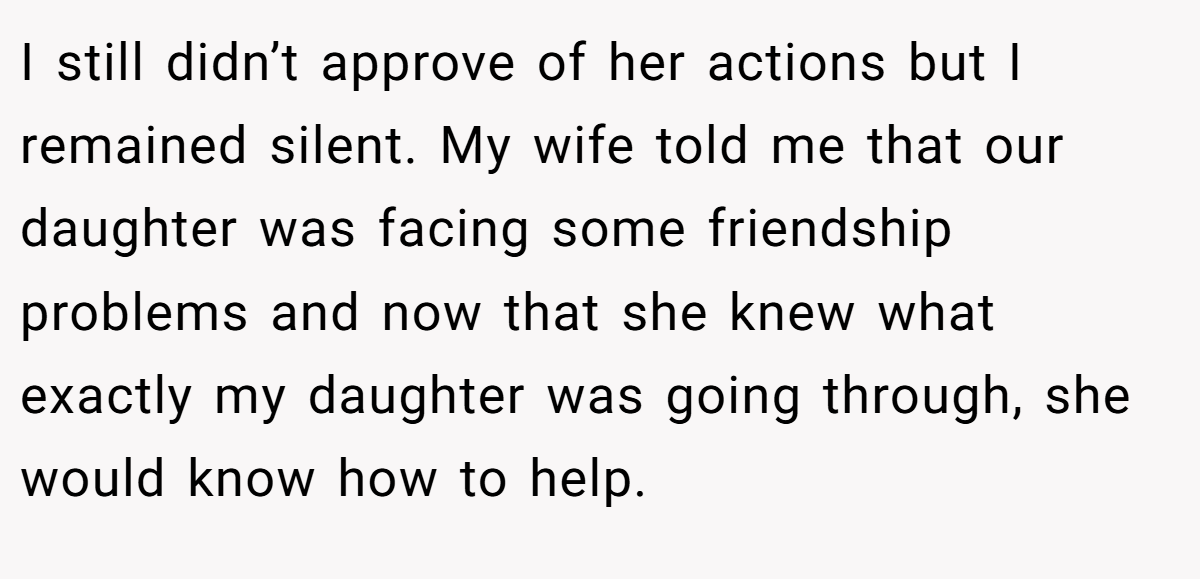 I still didn’t approve of her actions but I remained silent. My wife told me that our daughter was facing some friendship problems and now that she knew what exactly my daughter was going through, she would know how to help.