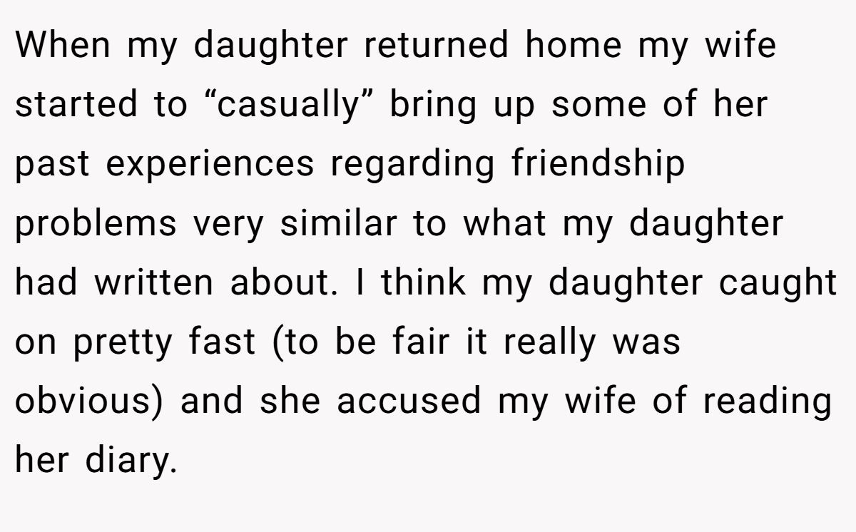 When my daughter returned home my wife started to “casually” bring up some of her past experiences regarding friendship problems very similar to what my daughter had written about. I think my daughter caught on pretty fast (to be fair it really was obvious) and she accused my wife of reading her diary.