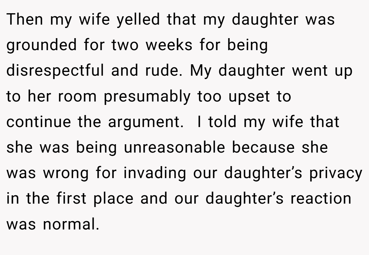 Then my wife yelled that my daughter was grounded for two weeks for being disrespectful and rude. My daughter went up to her room presumably too upset to continue the argument.  I told my wife that she was being unreasonable because she was wrong for invading our daughter’s privacy in the first place and our daughter’s reaction was normal.