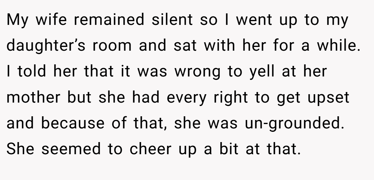 My wife remained silent so I went up to my daughter’s room and sat with her for a while.  I told her that it was wrong to yell at her mother but she had every right to get upset and because of that, she was un-grounded. She seemed to cheer up a bit at that.