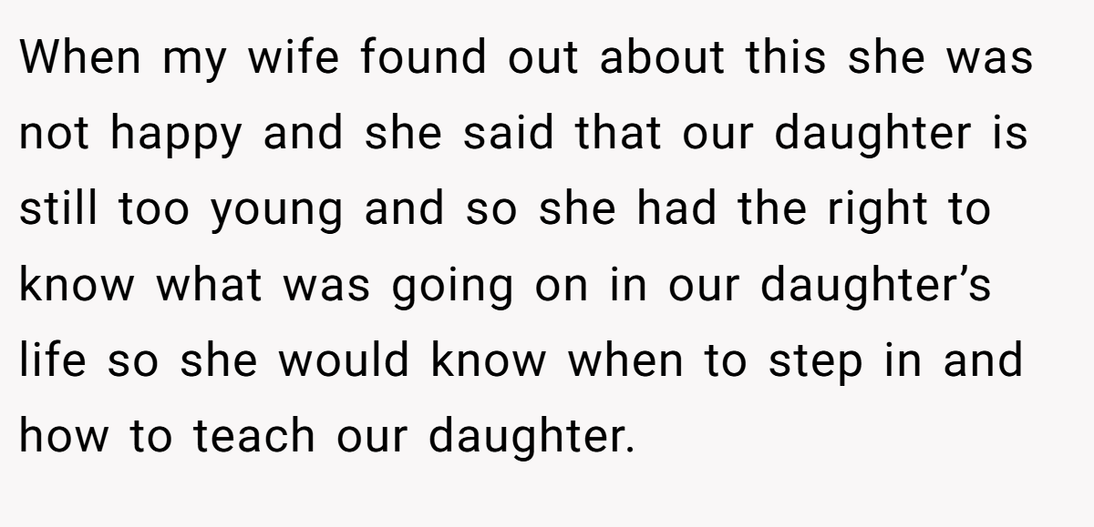 When my wife found out about this she was not happy and she said that our daughter is still too young and so she had the right to know what was going on in our daughter’s life so she would know when to step in and how to teach our daughter.
