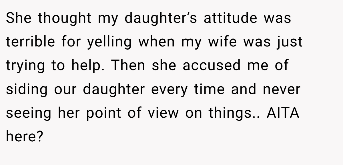 She thought my daughter’s attitude was terrible for yelling when my wife was just trying to help. Then she accused me of siding our daughter every time and never seeing her point of view on things.. AITA here?