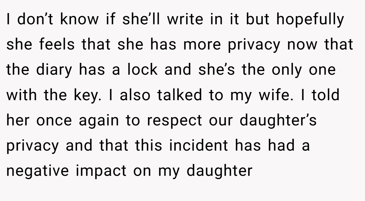 I don’t know if she’ll write in it but hopefully she feels that she has more privacy now that the diary has a lock and she’s the only one with the key. I also talked to my wife. I told her once again to respect our daughter’s privacy and that this incident has had a negative impact on my daughter