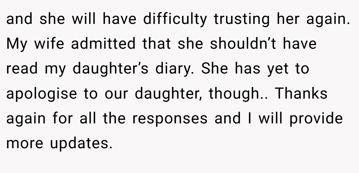 and she will have difficulty trusting her again. My wife admitted that she shouldn’t have read my daughter’s diary. She has yet to apologise to our daughter, though.. Thanks again for all the responses and I will provide more updates.