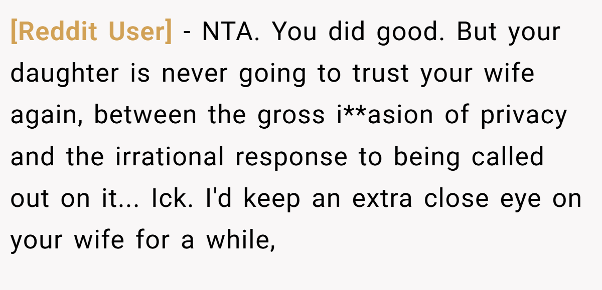 [Reddit User] − NTA. You did good. But your daughter is never going to trust your wife again, between the gross i**asion of privacy and the irrational response to being called out on it... Ick. I'd keep an extra close eye on your wife for a while,