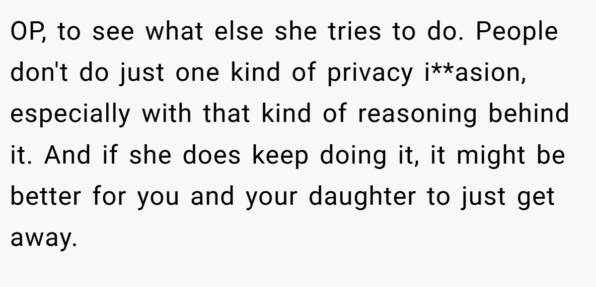 OP, to see what else she tries to do. People don't do just one kind of privacy i**asion, especially with that kind of reasoning behind it. And if she does keep doing it, it might be better for you and your daughter to just get away.