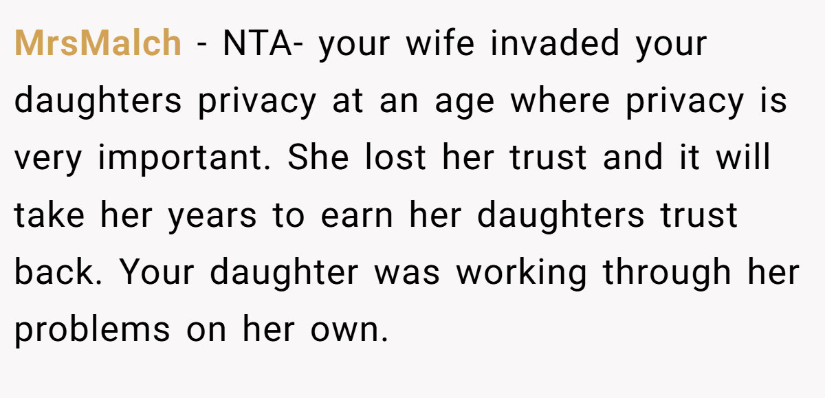 MrsMalch − NTA- your wife invaded your daughters privacy at an age where privacy is very important. She lost her trust and it will take her years to earn her daughters trust back. Your daughter was working through her problems on her own.