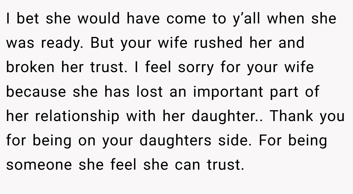 I bet she would have come to y’all when she was ready. But your wife rushed her and broken her trust. I feel sorry for your wife because she has lost an important part of her relationship with her daughter.. Thank you for being on your daughters side. For being someone she feel she can trust.