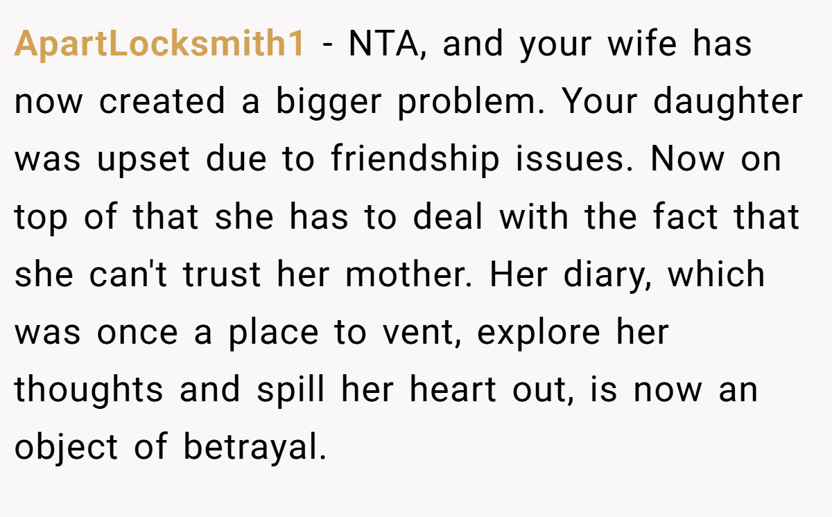 ApartLocksmith1 − NTA, and your wife has now created a bigger problem. Your daughter was upset due to friendship issues. Now on top of that she has to deal with the fact that she can't trust her mother. Her diary, which was once a place to vent, explore her thoughts and spill her heart out, is now an object of betrayal.